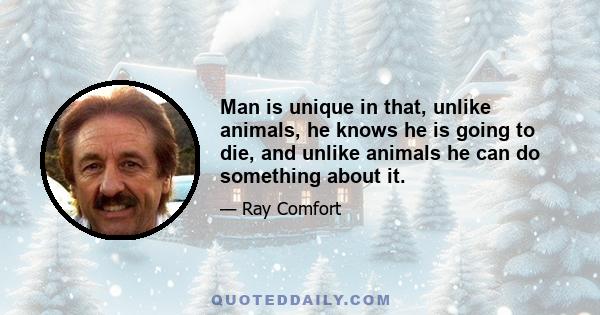 Man is unique in that, unlike animals, he knows he is going to die, and unlike animals he can do something about it.