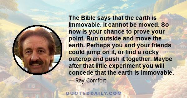 The Bible says that the earth is immovable. It cannot be moved. So now is your chance to prove your point. Run outside and move the earth. Perhaps you and your friends could jump on it, or find a rocky outcrop and push