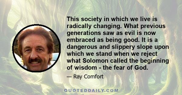 This society in which we live is radically changing. What previous generations saw as evil is now embraced as being good. It is a dangerous and slippery slope upon which we stand when we reject what Solomon called the