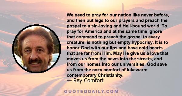 We need to pray for our nation like never before, and then put legs to our prayers and preach the gospel to a sin-loving and Hell-bound world. To pray for America and at the same time ignore that command to preach the