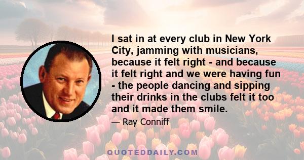 I sat in at every club in New York City, jamming with musicians, because it felt right - and because it felt right and we were having fun - the people dancing and sipping their drinks in the clubs felt it too and it