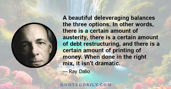 A beautiful deleveraging balances the three options. In other words, there is a certain amount of austerity, there is a certain amount of debt restructuring, and there is a certain amount of printing of money. When done 