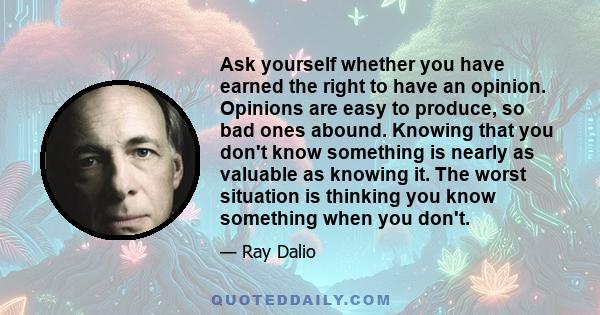 Ask yourself whether you have earned the right to have an opinion. Opinions are easy to produce, so bad ones abound. Knowing that you don't know something is nearly as valuable as knowing it. The worst situation is