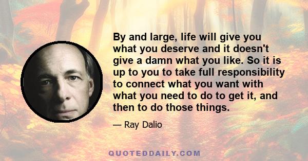 By and large, life will give you what you deserve and it doesn't give a damn what you like. So it is up to you to take full responsibility to connect what you want with what you need to do to get it, and then to do