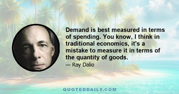 Demand is best measured in terms of spending. You know, I think in traditional economics, it's a mistake to measure it in terms of the quantity of goods.