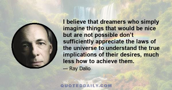 I believe that dreamers who simply imagine things that would be nice but are not possible don’t sufficiently appreciate the laws of the universe to understand the true implications of their desires, much less how to