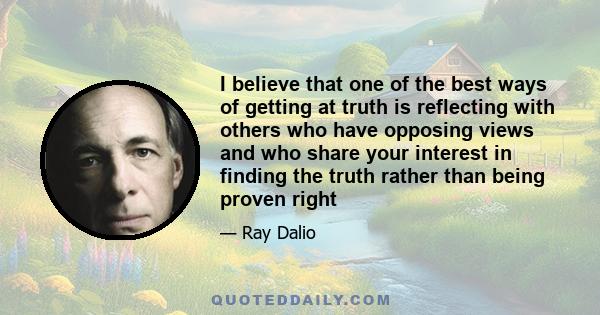 I believe that one of the best ways of getting at truth is reflecting with others who have opposing views and who share your interest in finding the truth rather than being proven right