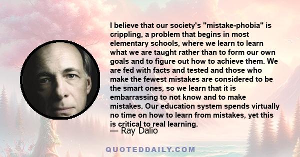 I believe that our society's mistake-phobia is crippling, a problem that begins in most elementary schools, where we learn to learn what we are taught rather than to form our own goals and to figure out how to achieve