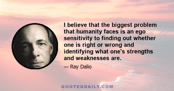 I believe that the biggest problem that humanity faces is an ego sensitivity to finding out whether one is right or wrong and identifying what one's strengths and weaknesses are.