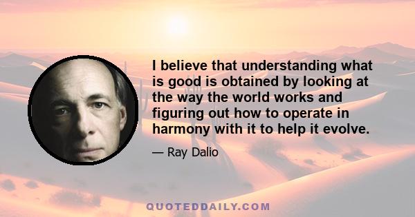 I believe that understanding what is good is obtained by looking at the way the world works and figuring out how to operate in harmony with it to help it evolve.