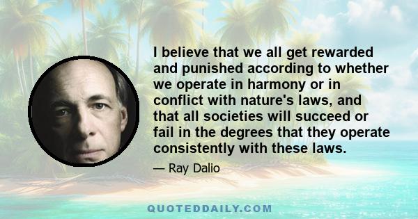 I believe that we all get rewarded and punished according to whether we operate in harmony or in conflict with nature's laws, and that all societies will succeed or fail in the degrees that they operate consistently