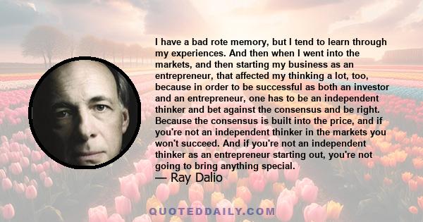 I have a bad rote memory, but I tend to learn through my experiences. And then when I went into the markets, and then starting my business as an entrepreneur, that affected my thinking a lot, too, because in order to be 