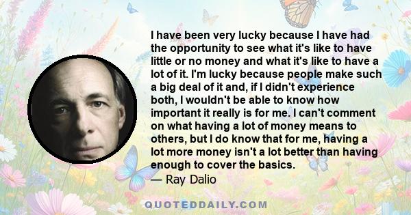 I have been very lucky because I have had the opportunity to see what it's like to have little or no money and what it's like to have a lot of it. I'm lucky because people make such a big deal of it and, if I didn't