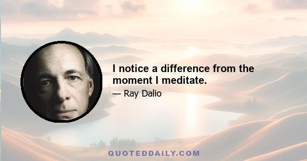 I notice a difference from the moment I meditate.