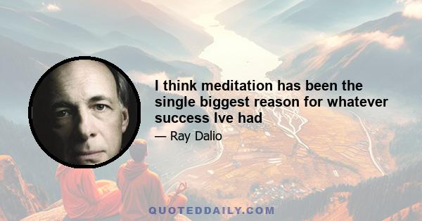 I think meditation has been the single biggest reason for whatever success Ive had