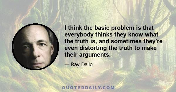 I think the basic problem is that everybody thinks they know what the truth is, and sometimes they're even distorting the truth to make their arguments.