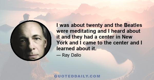 I was about twenty and the Beatles were meditating and I heard about it and they had a center in New York and I came to the center and I learned about it.