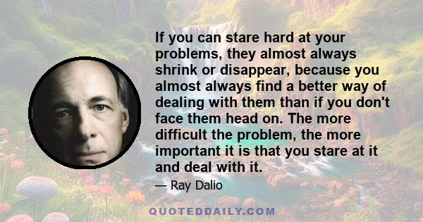 If you can stare hard at your problems, they almost always shrink or disappear, because you almost always find a better way of dealing with them than if you don't face them head on. The more difficult the problem, the