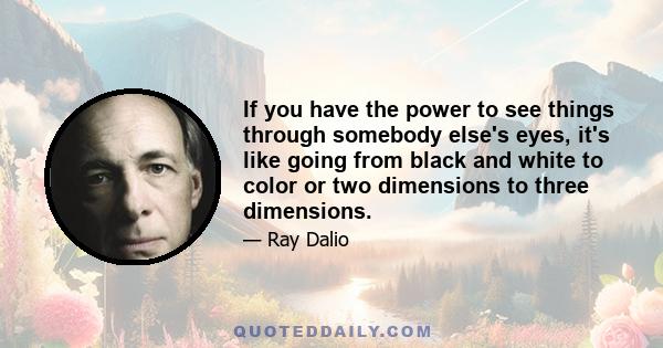 If you have the power to see things through somebody else's eyes, it's like going from black and white to color or two dimensions to three dimensions.