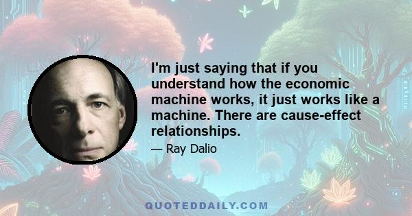 I'm just saying that if you understand how the economic machine works, it just works like a machine. There are cause-effect relationships.