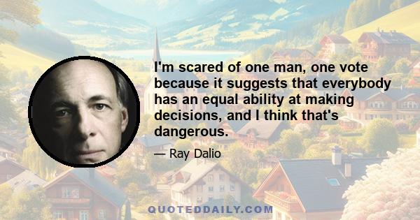 I'm scared of one man, one vote because it suggests that everybody has an equal ability at making decisions, and I think that's dangerous.