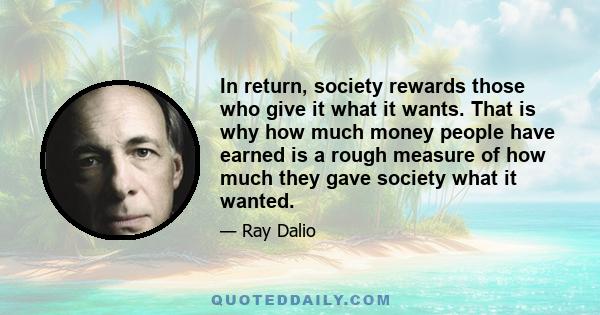 In return, society rewards those who give it what it wants. That is why how much money people have earned is a rough measure of how much they gave society what it wanted.