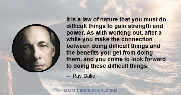 It is a law of nature that you must do difficult things to gain strength and power. As with working out, after a while you make the connection between doing difficult things and the benefits you get from doing them, and 