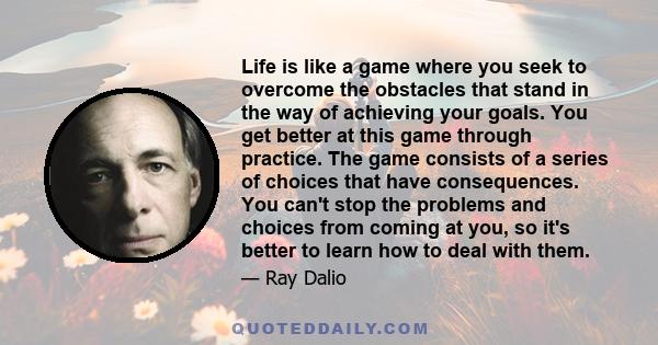 Life is like a game where you seek to overcome the obstacles that stand in the way of achieving your goals. You get better at this game through practice. The game consists of a series of choices that have consequences.