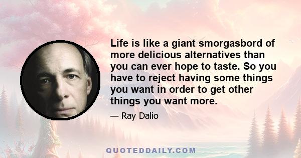 Life is like a giant smorgasbord of more delicious alternatives than you can ever hope to taste. So you have to reject having some things you want in order to get other things you want more.