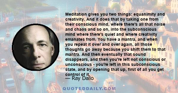 Meditation gives you two things: equanimity and creativity. And it does that by taking one from their conscious mind, where there's all that noise and chaos and so on, into the subconscious mind where there's quiet and