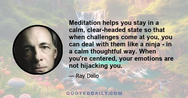 Meditation helps you stay in a calm, clear-headed state so that when challenges come at you, you can deal with them like a ninja - in a calm thoughtful way. When you're centered, your emotions are not hijacking you.