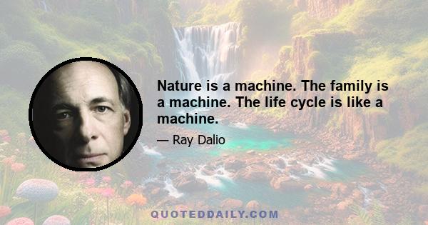 Nature is a machine. The family is a machine. The life cycle is like a machine.