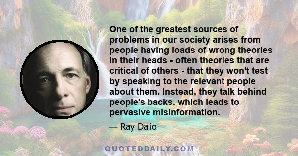 One of the greatest sources of problems in our society arises from people having loads of wrong theories in their heads - often theories that are critical of others - that they won't test by speaking to the relevant