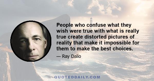 People who confuse what they wish were true with what is really true create distorted pictures of reality that make it impossible for them to make the best choices.