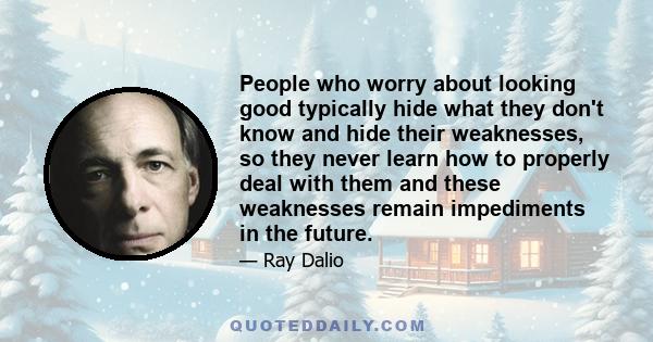 People who worry about looking good typically hide what they don't know and hide their weaknesses, so they never learn how to properly deal with them and these weaknesses remain impediments in the future.