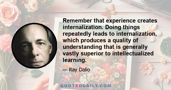 Remember that experience creates internalization. Doing things repeatedly leads to internalization, which produces a quality of understanding that is generally vastly superior to intellectualized learning.