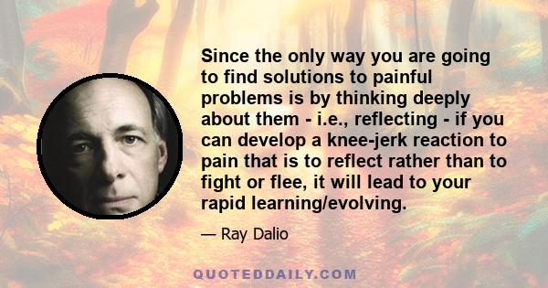 Since the only way you are going to find solutions to painful problems is by thinking deeply about them - i.e., reflecting - if you can develop a knee-jerk reaction to pain that is to reflect rather than to fight or