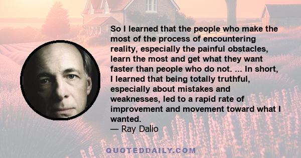 So I learned that the people who make the most of the process of encountering reality, especially the painful obstacles, learn the most and get what they want faster than people who do not. ... In short, I learned that