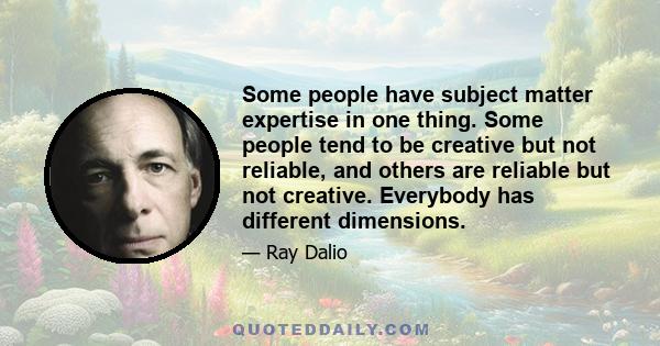 Some people have subject matter expertise in one thing. Some people tend to be creative but not reliable, and others are reliable but not creative. Everybody has different dimensions.