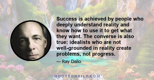 Success is achieved by people who deeply understand reality and know how to use it to get what they want. The converse is also true: idealists who are not well-grounded in reality create problems, not progress.