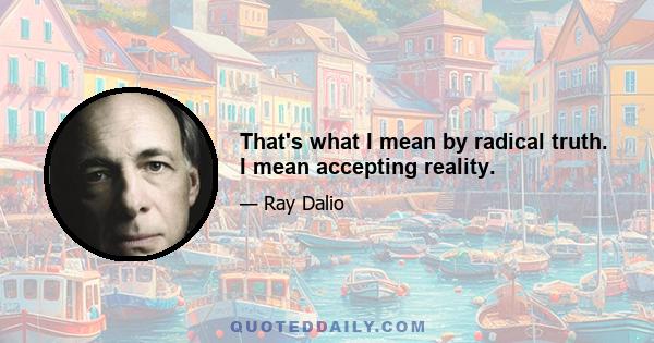 That's what I mean by radical truth. I mean accepting reality.