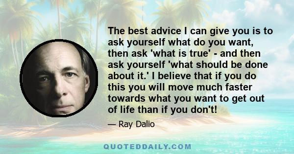 The best advice I can give you is to ask yourself what do you want, then ask 'what is true' - and then ask yourself 'what should be done about it.' I believe that if you do this you will move much faster towards what