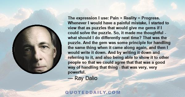 The expression I use: Pain + Reality = Progress. Whenever I would have a painful mistake, I started to view that as puzzles that would give me gems if I could solve the puzzle. So, it made me thoughtful - what should I