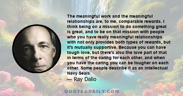 The meaningful work and the meaningful relationships are, to me, comparable rewards. I think being on a mission to do something great is great, and to be on that mission with people who you have really meaningful