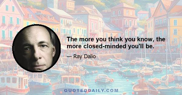 The more you think you know, the more closed-minded you'll be.