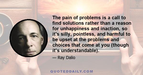 The pain of problems is a call to find solutions rather than a reason for unhappiness and inaction, so it's silly, pointless, and harmful to be upset at the problems and choices that come at you (though it’s