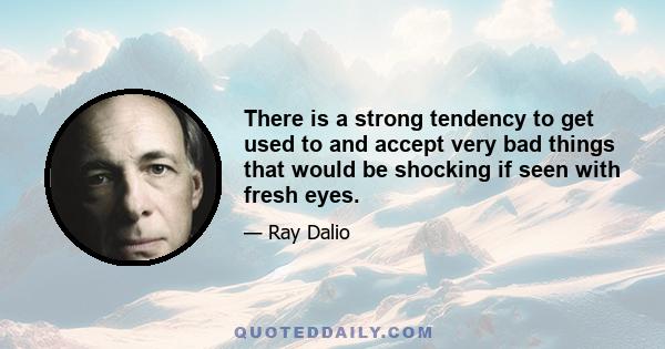 There is a strong tendency to get used to and accept very bad things that would be shocking if seen with fresh eyes.