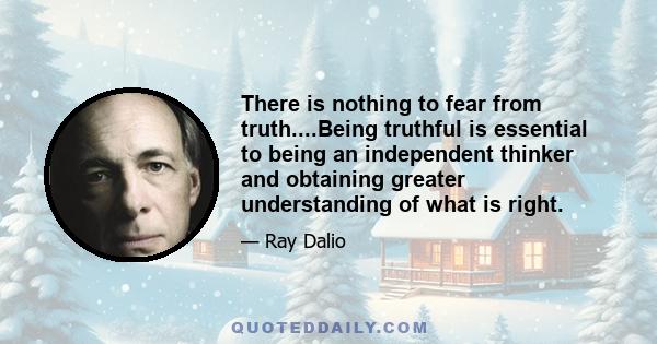 There is nothing to fear from truth....Being truthful is essential to being an independent thinker and obtaining greater understanding of what is right.