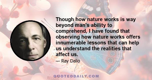 Though how nature works is way beyond man's ability to comprehend, I have found that observing how nature works offers innumerable lessons that can help us understand the realities that affect us.