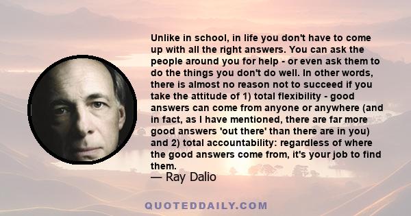 Unlike in school, in life you don't have to come up with all the right answers. You can ask the people around you for help - or even ask them to do the things you don't do well. In other words, there is almost no reason 